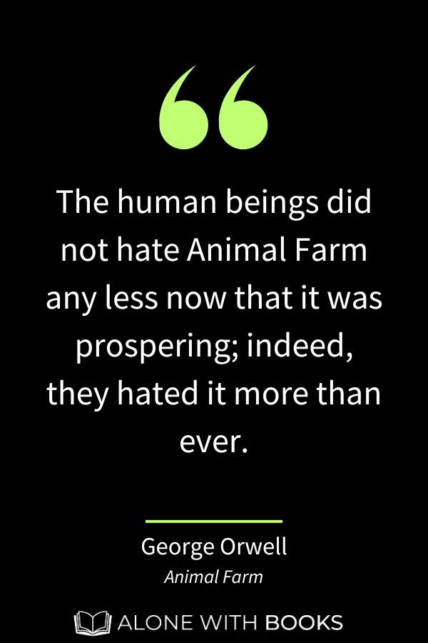 animal farm important quote: "The human beings did not hate Animal Farm any less now that it was prospering; indeed, they hated it more than ever."