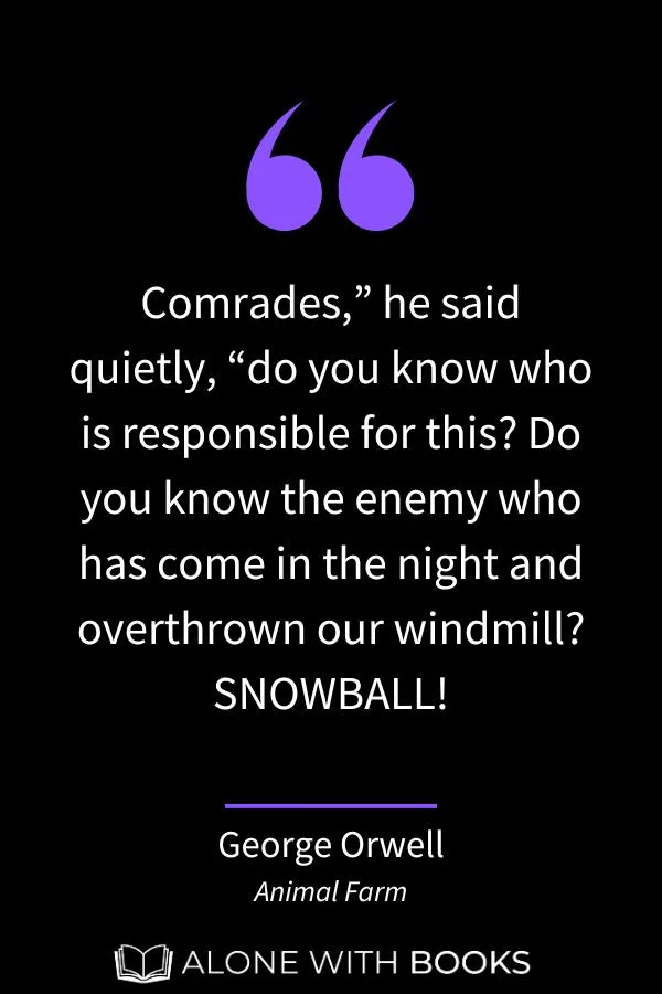 quote from Napoleon in Animal Farm: “Comrades,” he said quietly, “do you know who is responsible for this? Do you know the enemy who has come in the night and overthrown our windmill? SNOWBALL!”